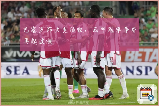 巴塞罗那力克劲敌，西甲冠军争夺再起波澜