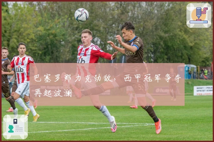 巴塞罗那力克劲敌，西甲冠军争夺再起波澜