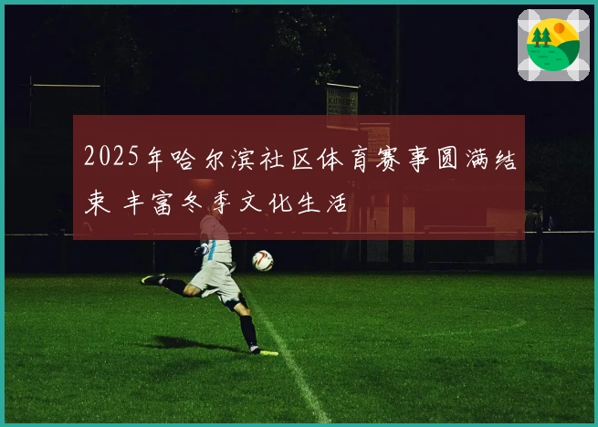 2025年哈尔滨社区体育赛事圆满结束 丰富冬季文化生活