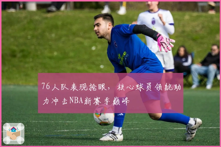 76人队表现抢眼，核心球员领航助力冲击NBA新赛季巅峰