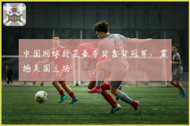 中国网球新星豪夺背靠背冠军，震撼美国主场