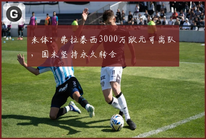 米体：弗拉泰西3000万欧元可离队，国米坚持永久转会