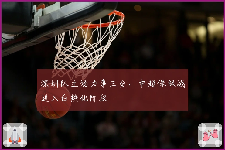 深圳队主场力争三分，中超保级战进入白热化阶段