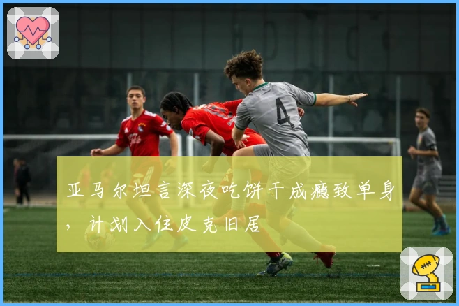 亚马尔坦言深夜吃饼干成瘾致单身，计划入住皮克旧居