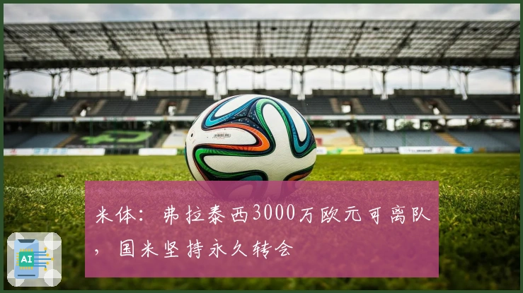 米体：弗拉泰西3000万欧元可离队，国米坚持永久转会