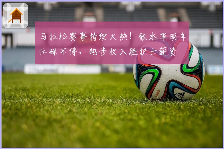 马拉松赛事持续火热！张水华明年忙碌不停，跑步收入胜护士薪资